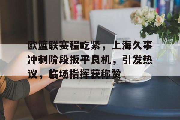 关于欧篮联赛程吃紧，上海久事冲刺阶段扳平良机，引发热议，临场指挥获称赞的信息